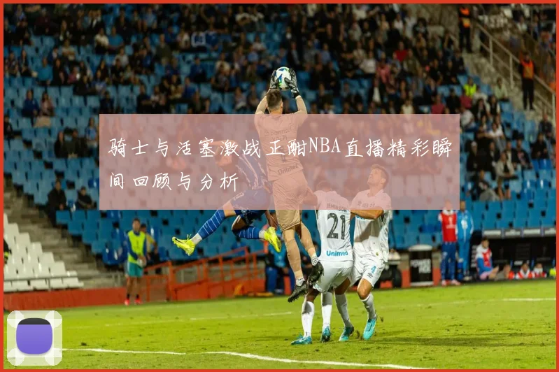 骑士与活塞激战正酣NBA直播精彩瞬间回顾与分析