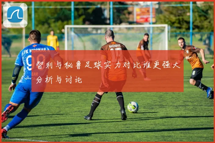 智利与秘鲁足球实力对比谁更强大分析与讨论