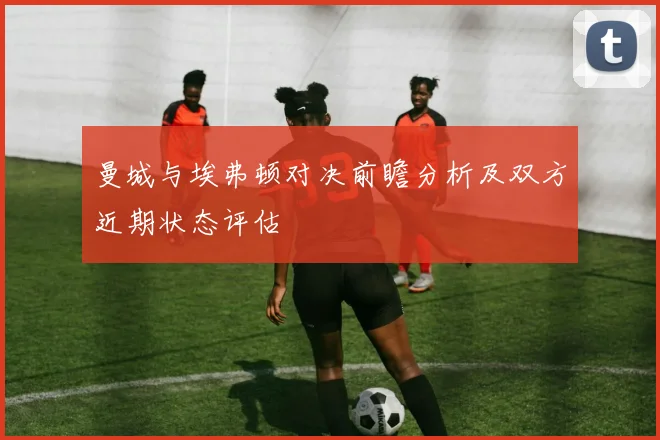 曼城与埃弗顿对决前瞻分析及双方近期状态评估
