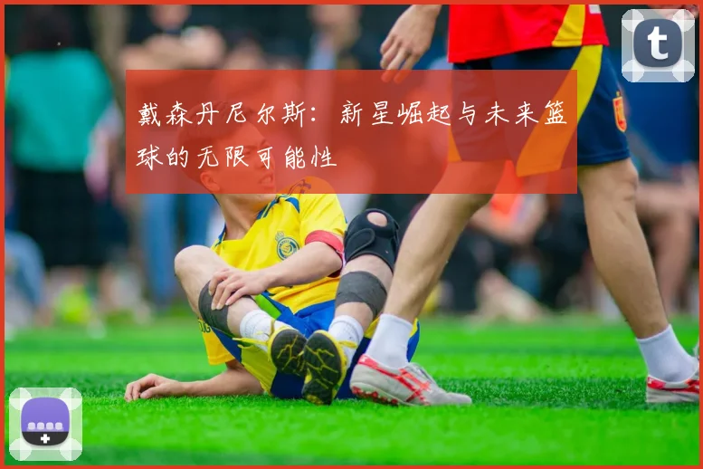 戴森丹尼尔斯：新星崛起与未来篮球的无限可能性