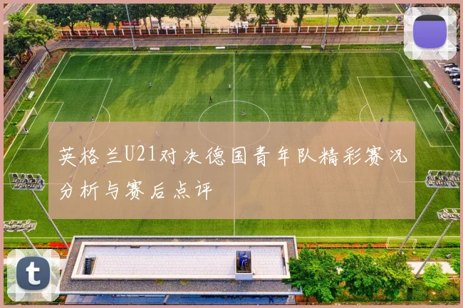 英格兰U21对决德国青年队精彩赛况分析与赛后点评