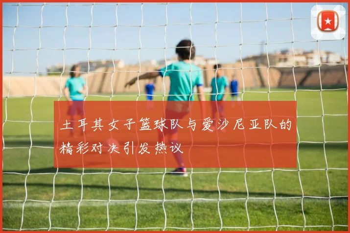 土耳其女子篮球队与爱沙尼亚队的精彩对决引发热议