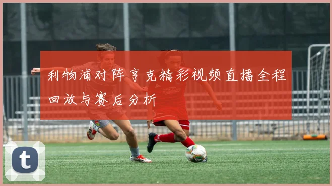 利物浦对阵亨克精彩视频直播全程回放与赛后分析