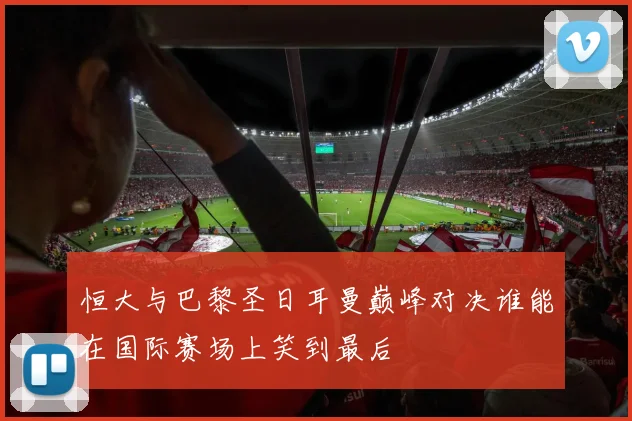 恒大与巴黎圣日耳曼巅峰对决谁能在国际赛场上笑到最后