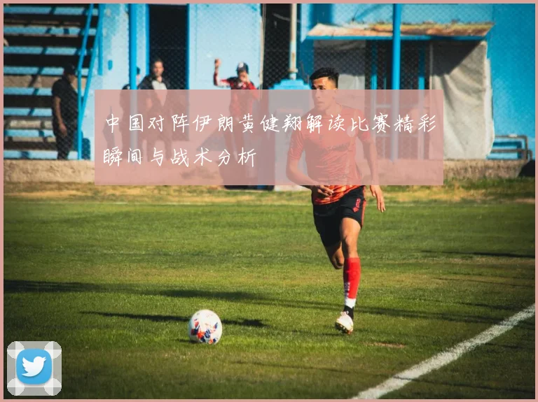 中国对阵伊朗黄健翔解读比赛精彩瞬间与战术分析