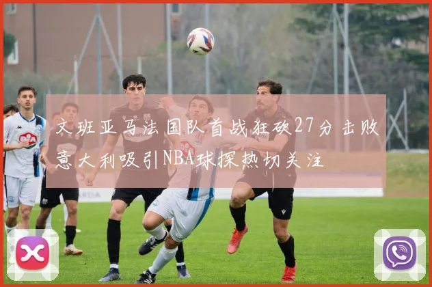 文班亚马法国队首战狂砍27分击败意大利吸引NBA球探热切关注